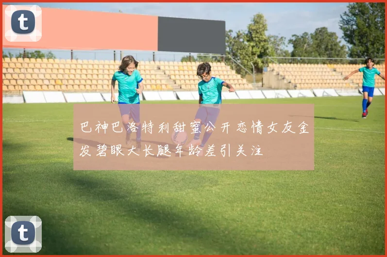 巴神巴洛特利甜蜜公开恋情女友金发碧眼大长腿年龄差引关注